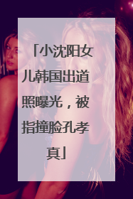 小沈阳女儿韩国出道照曝光，被指撞脸孔孝真