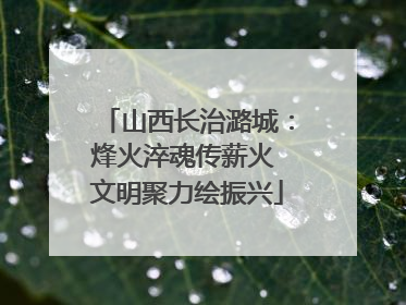 山西长治潞城：烽火淬魂传薪火 文明聚力绘振兴