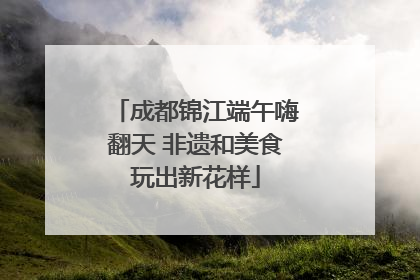 成都锦江端午嗨翻天 非遗和美食玩出新花样