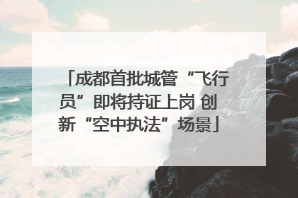 成都首批城管“飞行员”即将持证上岗 创新“空中执法”场景