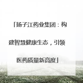扬子江药业集团：构建智慧健康生态，引领医药质量新高度