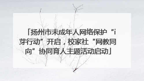扬州市未成年人网络保护“i芽行动”开启，校家社“网教同向”协同育人主题活动启动