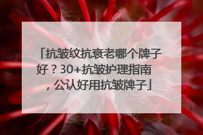 抗皱纹抗衰老哪个牌子好？30+抗皱护理指南，公认好用抗皱牌子