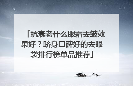 抗衰老什么眼霜去皱效果好？跻身口碑好的去眼袋排行榜单品推荐