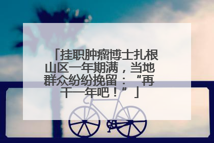 挂职肿瘤博士扎根山区一年期满，当地群众纷纷挽留：“再干一年吧！”