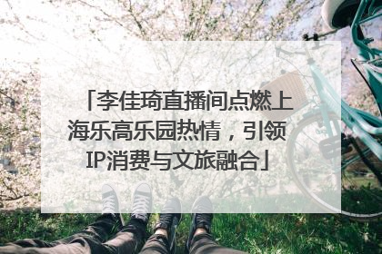 李佳琦直播间点燃上海乐高乐园热情，引领IP消费与文旅融合