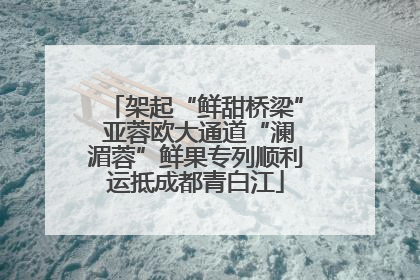 架起“鲜甜桥梁” 亚蓉欧大通道“澜湄蓉”鲜果专列顺利运抵成都青白江