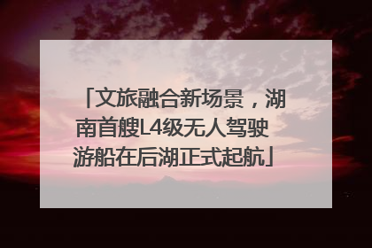 文旅融合新场景，湖南首艘L4级无人驾驶游船在后湖正式起航