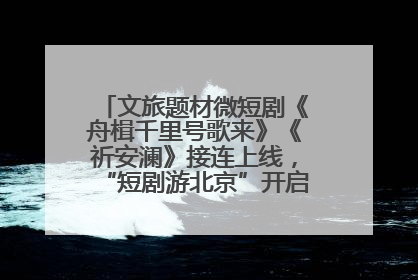 文旅题材微短剧《舟楫千里号歌来》《祈安澜》接连上线，“短剧游北京”开启大运河文化之旅