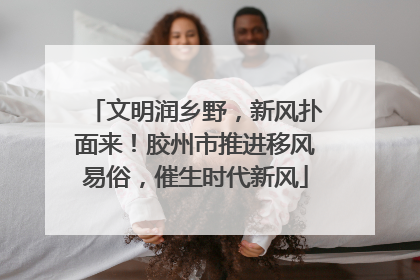 文明润乡野，新风扑面来！胶州市推进移风易俗，催生时代新风