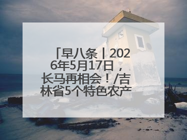 早八条丨2026年5月17日，长马再相会！/吉林省5个特色农产品入选全国名特优新农产品名录