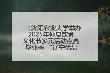 沈阳农业大学举办2025年仲夏饮食文化节多元活动点亮毕业季 “辽宁优品”进校园首站启动