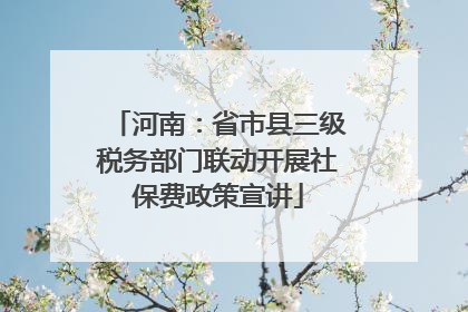 河南：省市县三级税务部门联动开展社保费政策宣讲