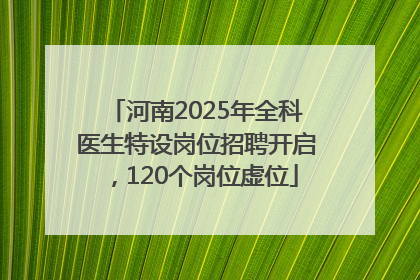 河南2025年全科医生特设岗位招聘开启，120个岗位虚位