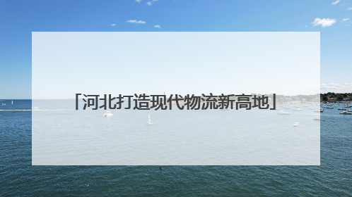 河北打造现代物流新高地