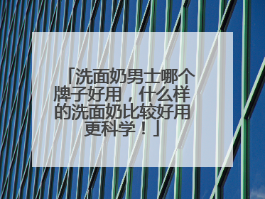 洗面奶男士哪个牌子好用，什么样的洗面奶比较好用更科学！