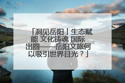 洞见岳阳丨生态赋能 文化铸魂 国际出圈——岳阳文旅何以吸引世界目光？