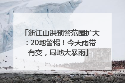 浙江山洪预警范围扩大：20地警惕！今天雨带有变，局地大暴雨