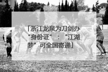 浙江龙泉为刀剑办“身份证”：“江湖梦”可全国寄递