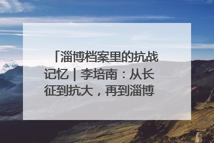 淄博档案里的抗战记忆｜李培南：从长征到抗大，再到淄博的革命足迹