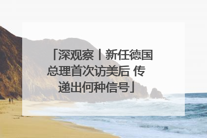 深观察丨新任德国总理首次访美后 传递出何种信号