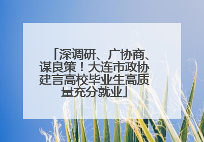 深调研、广协商、谋良策！大连市政协建言高校毕业生高质量充分就业
