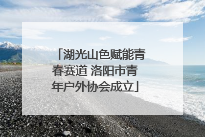 湖光山色赋能青春赛道 洛阳市青年户外协会成立