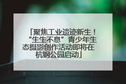 聚焦工业遗迹新生！“生生不息”青少年生态摄影创作活动即将在杭钢公园启动