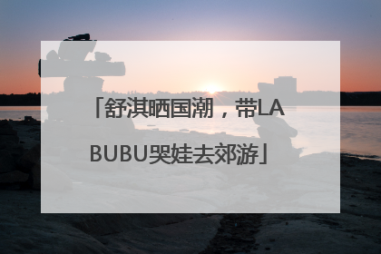 舒淇晒国潮，带LABUBU哭娃去郊游