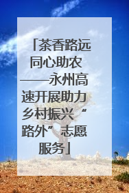 茶香路远 同心助农——永州高速开展助力乡村振兴“路外”志愿服务