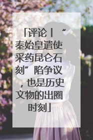 评论丨“秦始皇遣使采药昆仑石刻”陷争议，也是历史文物的出圈时刻