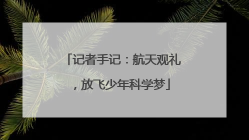 记者手记：航天观礼，放飞少年科学梦