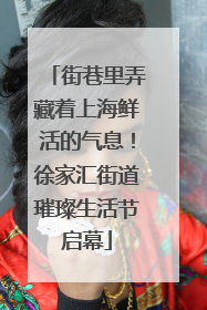 街巷里弄藏着上海鲜活的气息！徐家汇街道璀璨生活节启幕