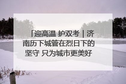 迎高温 护双考｜济南历下城管在烈日下的坚守 只为城市更美好 学子更安心