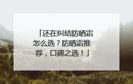 还在纠结防晒霜怎么选？防晒霜推荐，口碑之选！