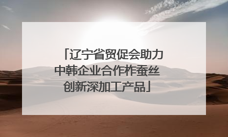 辽宁省贸促会助力中韩企业合作柞蚕丝创新深加工产品