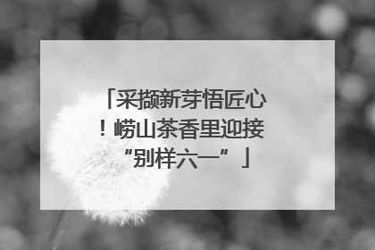 采撷新芽悟匠心！崂山茶香里迎接“别样六一”