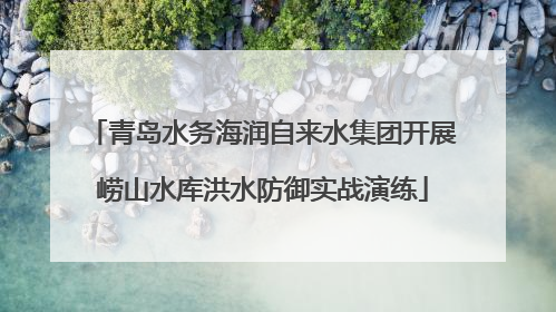 青岛水务海润自来水集团开展崂山水库洪水防御实战演练