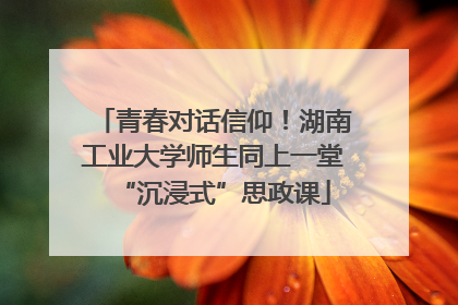 青春对话信仰！湖南工业大学师生同上一堂“沉浸式”思政课