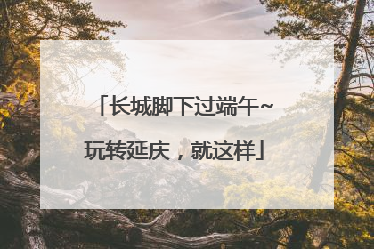 长城脚下过端午~玩转延庆，就这样