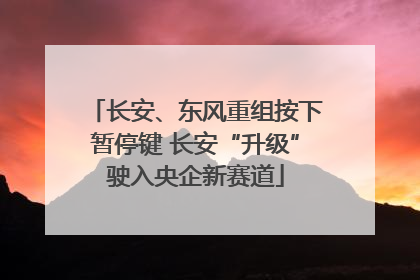 长安、东风重组按下暂停键 长安“升级”驶入央企新赛道