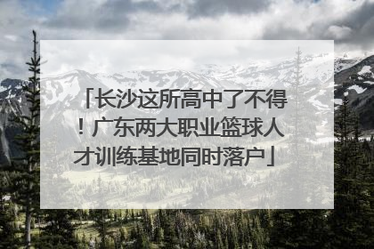 长沙这所高中了不得！广东两大职业篮球人才训练基地同时落户