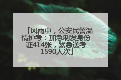 风雨中，公安民警温情护考：加急制发身份证414张，紧急送考1590人次