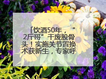饮酒50年，“2斤哥”干废股骨头！实施关节置换术获新生，专家呼吁“饮酒需适量，守护骨骼健康”