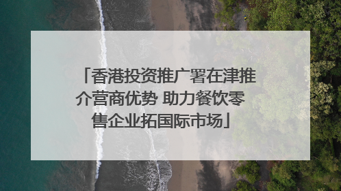 香港投资推广署在津推介营商优势 助力餐饮零售企业拓国际市场