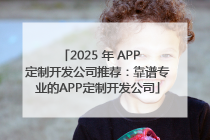 2025 年 APP 定制开发公司推荐：靠谱专业的APP定制开发公司