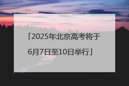 2025年北京高考将于6月7日至10日举行