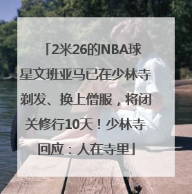 2米26的NBA球星文班亚马已在少林寺剃发、换上僧服，将闭关修行10天！少林寺回应：人在寺里