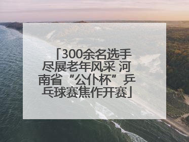 300余名选手尽展老年风采 河南省“公仆杯”乒乓球赛焦作开赛