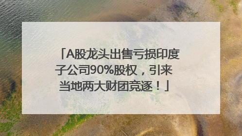 A股龙头出售亏损印度子公司90%股权，引来当地两大财团竞逐！